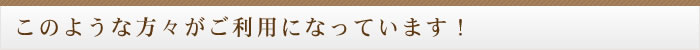 このような方々がご利用になっています！
